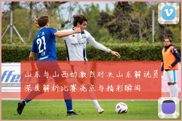 山东与山西的激烈对决山东解说员深度解析比赛亮点与精彩瞬间