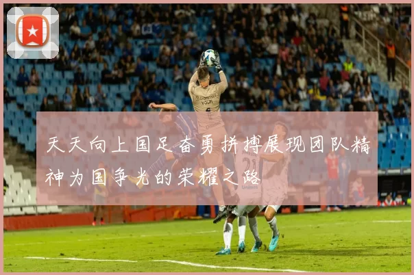 天天向上国足奋勇拼搏展现团队精神为国争光的荣耀之路