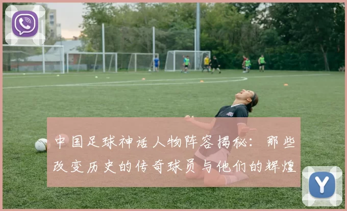 中国足球神话人物阵容揭秘：那些改变历史的传奇球员与他们的辉煌瞬间