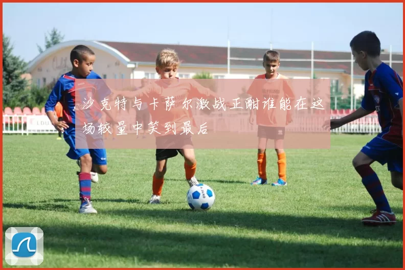 沙克特与卡萨尔激战正酣谁能在这场较量中笑到最后