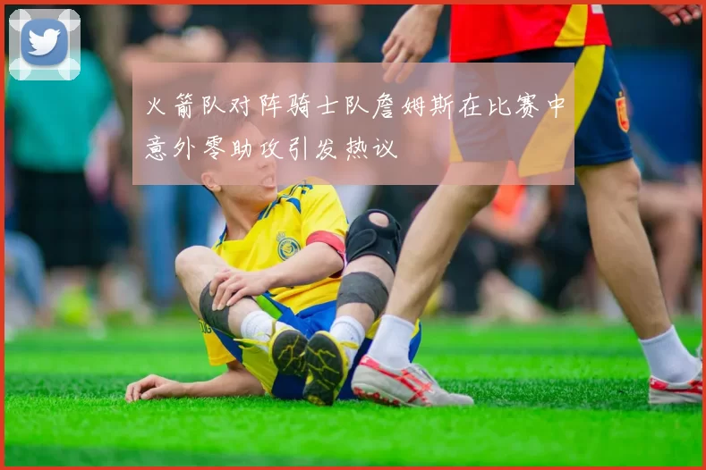 火箭队对阵骑士队詹姆斯在比赛中意外零助攻引发热议