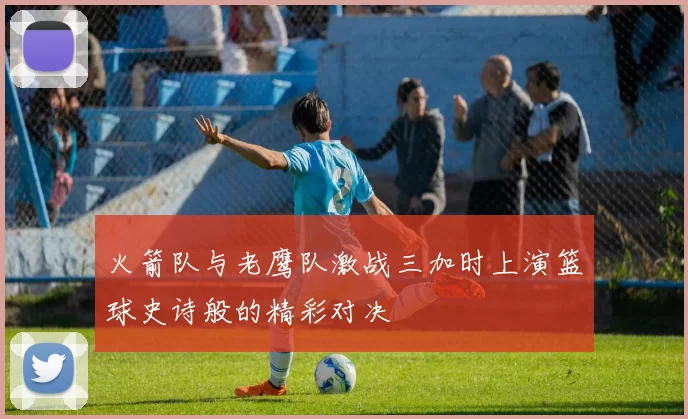 火箭队与老鹰队激战三加时上演篮球史诗般的精彩对决