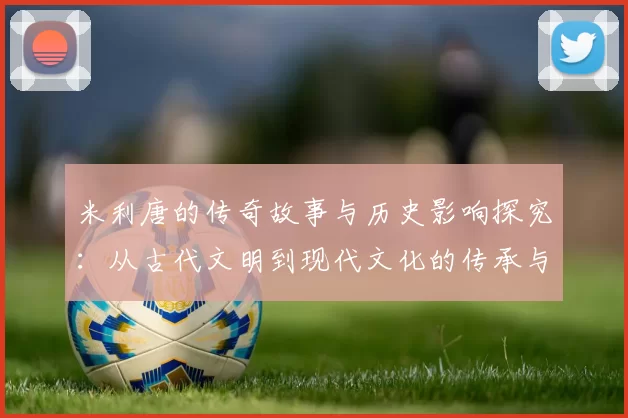 米利唐的传奇故事与历史影响探究：从古代文明到现代文化的传承与发展