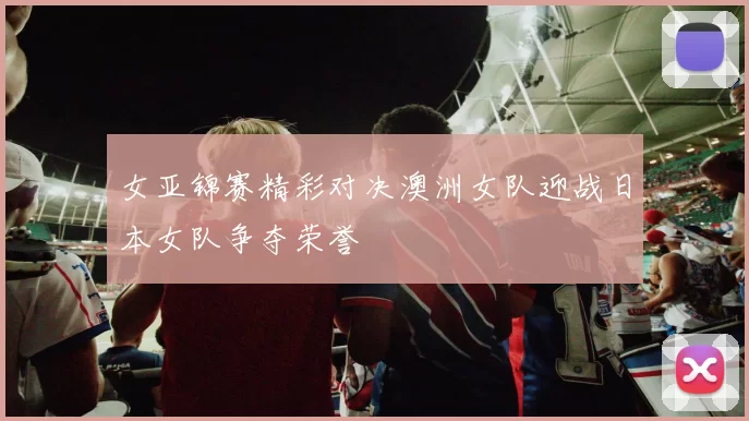 女亚锦赛精彩对决澳洲女队迎战日本女队争夺荣誉