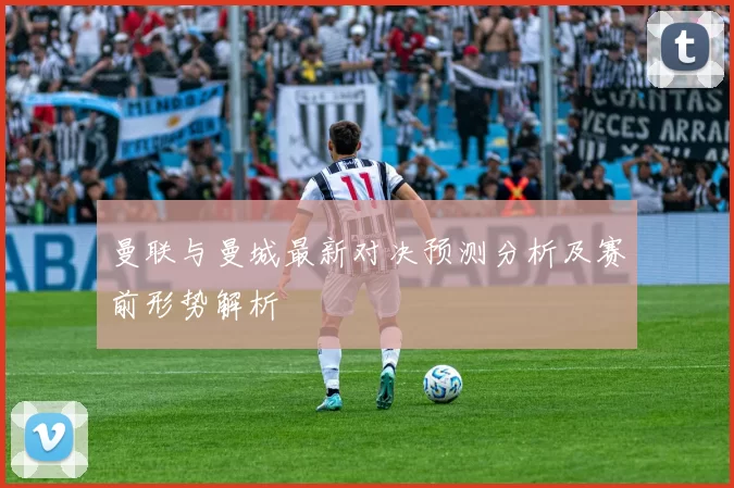 曼联与曼城最新对决预测分析及赛前形势解析